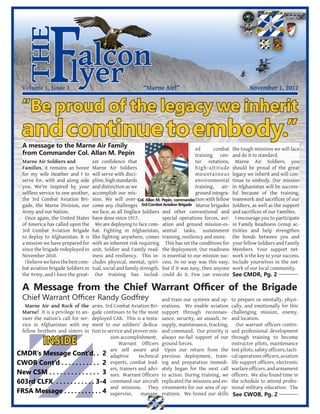 the
              F
  Volume 1, Issue 1
                         alcon
                        lyer
                         		
  “Be proud of the legacy we inherit
                                                             “Marne Air!”                                           November 1, 2012




  and continue to embody.”
  A message to the Marne Air Family                                                     ed       combat    the tough missions we will face
  from Commander Col. Allan M. Pepin                                                    training cen-      and do it to standard.
  Marne Air Soldiers and             est confidence that                                ter rotations,       Marne Air Soldiers, you
  Families, it remains an honor      Marne Air Soldiers                                 high-altitude      should be proud of the great
  for my wife Heather and I to       will serve with disci-                             mountainous        legacy we inherit and will con-
  serve for, with and along side     pline, high standards                              environmental      tinue to embody. Our mission
  you. We’re inspired by your        and distinction as we                              training, air-     in Afghanistan will be success-
  selfless service to one another,   accomplish our mis-                                ground integra-    ful because of the training,
  the 3rd Combat Aviation Bri-       sion. We will over- Col. Allan M. Pepin, commander,tion with fellow   teamwork and sacrifices of our
  gade, the Marne Division, our      come any challenges 3rd Combat Aviation Brigade Marne brigades        Soldiers, as well as the support
  Army and our Nation.               we face, as all Dogface Soldiers and other conventional and           and sacrifices of our Families.
   Once again, the United States     have done since 1917.             special operations forces, avi-       I encourage you to participate
  of America has called upon the       We are deploying to face com- ation and ground mission-es-          in Family Readiness Group ac-
  3rd Combat Aviation Brigade        bat. Fighting in Afghanistan, sential tasks, sustainment              tivities and help strengthen
  to deploy to Afghanistan. It is    like fighting anywhere, comes training, resiliency and more.          the bonds between you and
  a mission we have prepared for     with an inherent risk requiring This has set the conditions for       your fellow Soldiers and Family
  since the brigade redeployed in    unit, Soldier and Family read- the deployment. Our readiness          Members. Your support net-
  November 2010.                     iness and resiliency. This in- is essential to our mission suc-       work is the key to your success.
   I believe we have the best com-   cludes physical, mental, spiri- cess. In no way was this easy,        Include yourselves in the net-
  bat aviation brigade Soldiers in   tual, social and family strength. but if it was easy, then anyone     work of our local community.
  the Army, and I have the great-      Our training has includ- could do it. Few can execute               See CMDR, Pg. 2

  A Message from the Chief Warrant Officer of the Brigade
  Chief Warrant Officer Randy Godfrey                                 and train our systems and op-        to prepare us mentally, physi-
   Marne Air and Rock of the   arms. 3rd Combat Aviation Bri-         erations. We enable aviation         cally, and emotionally for this
  Marne! It is a privilege to an-
                               gade continues to be the most          support through reconnais-           challenging mission, enemy,
  swer the nation’s call for ser-
                               deployed CAB. This is a testa-         sance, security, air assault, re-    and location.
  vice in Afghanistan with my  ment to our soldiers’ dedica-          supply, maintenance, tracking,          Our warrant officers contin-
  fellow brothers and sisters in
                               tion to service and proven mis-        and command. Our priority is         ued professional development

           INSIDE                       sion accomplishment.
                                            Warrant Officers
                                                                      always no-fail support of our
                                                                      ground forces.
                                                                                                           through training to become
                                                                                                           instructor pilots, maintenance
                                        are self aware and             Upon our return from the            test pilots, safety officers, tacti-
CMDR’s Message Cont’d. . 2 adaptive technical                         previous deployment, train-          cal operations officers, aviation
CWOB Cont’d . . . . . . . . . . . 2 experts, combat lead-             ing and preparation immedi-          life support officers, electronic
                                        ers, trainers and advi-       ately began for the next call        warfare officers, and armament
New CSM . . . . . . . . . . . . . . 3 sors. Warrant Officers          to action. During training, we       officers. We also found time in
603rd CLFX . . . . . . . . . . . 3-4 command our aircraft             replicated the missions and en-      the schedule to attend profes-
                                        and missions. They            vironments for our area of op-       sional military education. The
FRSA Message . . . . . . . . . . . 4 supervise, manage,               erations. We honed our skills        See CWOB, Pg. 2
 