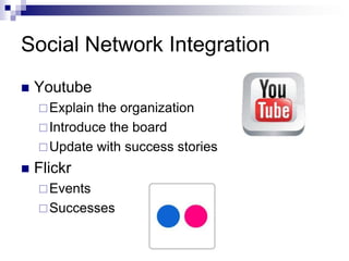 Social Network Integration
   Youtube
     Explain the organization
     Introduce the board
     Update with success stories

   Flickr
     Events
     Successes
 