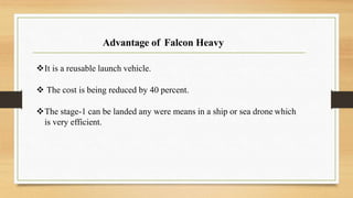 Advantage of Falcon Heavy
It is a reusable launch vehicle.
 The cost is being reduced by 40 percent.
The stage-1 can be landed any were means in a ship or sea drone which
is very efficient.
 