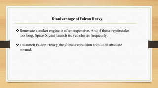 Disadvantage of FalconHeavy
Renovate a rocket engine is often expensive. And if those repairstake
too long, Space X cant launch its vehicles as frequently.
To launch Falcon Heavy the climate condition should be absolute
normal.
 