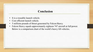 Conclusion
• It is a reusable launch vehicle.
• Cost efficient launch vehicle.
• 5 millions pounds of thrust generated by Falcon Heavy.
• Falcon Heavy equals approximately eighteen 747 aircraft at full power.
Below is a comparison chart of the world’s heavy lift vehicles.
 