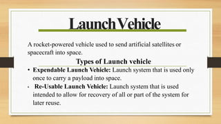 LaunchVehicle
A rocket-powered vehicle used to send artificial satellites or
spacecraft into space.
Types of Launch vehicle
• Expendable Launch Vehicle: Launch system that is used only
once to carry a payload into space.
• Re-Usable Launch Vehicle: Launch system that is used
intended to allow for recovery of all or part of the system for
later reuse.
 
