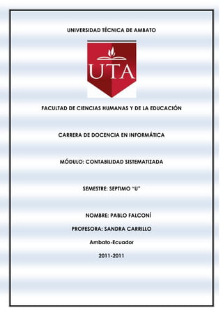 UNIVERSIDAD TÉCNICA DE AMBATO




FACULTAD DE CIENCIAS HUMANAS Y DE LA EDUCACIÓN




     CARRERA DE DOCENCIA EN INFORMÁTICA




      MÓDULO: CONTABILIDAD SISTEMATIZADA




             SEMESTRE: SEPTIMO “U”




              NOMBRE: PABLO FALCONÍ

         PROFESORA: SANDRA CARRILLO

               Ambato-Ecuador

                  2011-2011
 