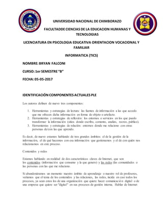 UNIVERSIDAD NACIONAL DE CHIMBORAZO
FACULTADDECIENCIAS DE LA EDUCACION HUMANAS Y
TECNOLOGIAS
LICENCIATURA EN PSICOLOGIA EDUCATIVA ORIENTACION VOCACIONAL Y
FAMILIAR
INFORMATICA (TICS)
NOMBRE:BRYAN FALCONI
CURSO:1er SEMESTRE“B”
FECHA:05-05-2017
IDENTIFICACIÓN COMPONENTES ACTUALES PLE
Los autores definen de nuevo tres componentes:
1. Herramientas y estrategias de lectura: las fuentes de información a las que accedo
que me ofrecen dicha información en forma de objeto o artefacto.
2. Herramientas y estrategias de reflexión: los entornos o servicios en los que puedo
transformar la información (sitios donde escribo, comento, analizo, recreo, publico).
3. Herramientas y estrategias de relación: entornos donde me relaciono con otras
personas de/con las que aprendo.
Es decir, de nuevo estamos hablando de tres grandes ámbitos: el de la gestión de la
información, el de qué hacemos con esa información que gestionamos y el de con quién nos
relacionamos en este proceso.
Contenidos y redes
Estamos hablando en realidad de dos características claves de Internet, que son
los contenidos (información que consumo y la que genero) y las redes (las comunidades o
las personas con las que me relaciono.
Si abandonáramos un momento nuestro ámbito de aprendizaje o nuestro rol de profesores,
veríamos que el tema de los contenidos y las relaciones, las redes, incide en casi todos los
procesos, ya sean estos los de una organización que quiere hacer comunicación digital o de
una empresa que quiere ser "digital" en sus procesos de gestión interna. Hablar de Internet
 