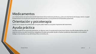 Medicamentos
Los medicamentos son parte esencial del tratamiento de los trastornos psicóticos y, junto con otras formas de terapia, tienen un papel
fundamental en la recuperación después del episodio psicótico y en la prevención de episodios posteriores.
Orientación y psicoterapia
Contar con un equipo de profesionales con quien poder hablar es una parte importante del tratamiento.
Ayuda práctica
También puede formar parte del tratamiento, en algunos casos, la ayuda práctica para hacer frente a las dificultades del día a día. En
todos los centros de salud mental hay trabajadores sociales que pueden ayudar a resolver problemas relacionados con la vuelta al
trabajo o a los estudios, el uso del tiempo libre, la vivienda, etc.
23/6/2017Christian Paucar 8
 