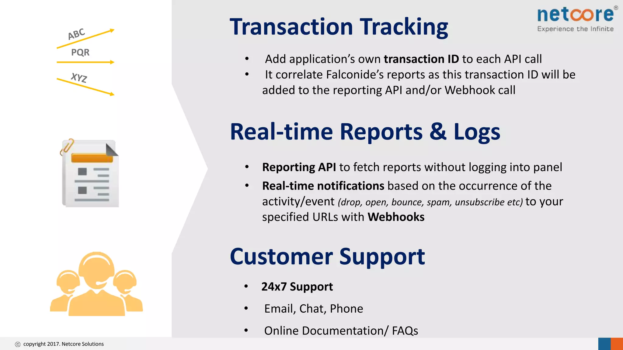 copyright 2017. Netcore Solutions
Customer Support
• 24x7 Support
• Email, Chat, Phone
• Online Documentation/ FAQs
Transaction Tracking
• Add application’s own transaction ID to each API call
• It correlate Falconide’s reports as this transaction ID will be
added to the reporting API and/or Webhook call
PQR
Real-time Reports & Logs
• Reporting API to fetch reports without logging into panel
• Real-time notifications based on the occurrence of the
activity/event (drop, open, bounce, spam, unsubscribe etc) to your
specified URLs with Webhooks
 