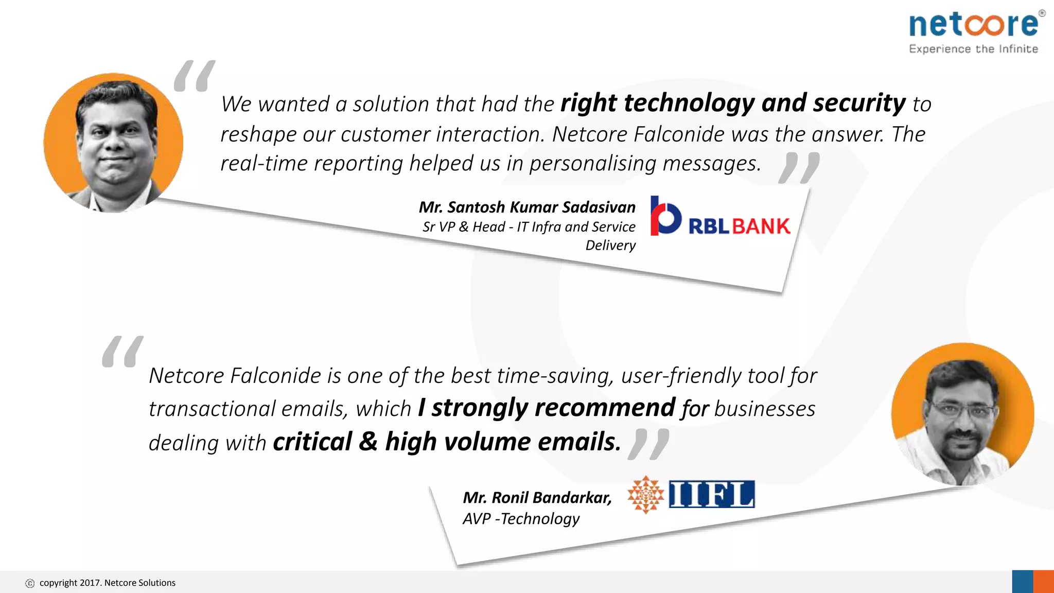 copyright 2017. Netcore Solutions
“
”Mr. Ronil Bandarkar,
AVP -Technology
Netcore Falconide is one of the best time-saving, user-friendly tool for
transactional emails, which I strongly recommend for businesses
dealing with critical & high volume emails.
“
Mr. Santosh Kumar Sadasivan
Sr VP & Head - IT Infra and Service
Delivery
We wanted a solution that had the right technology and security to
reshape our customer interaction. Netcore Falconide was the answer. The
real-time reporting helped us in personalising messages.
”
 