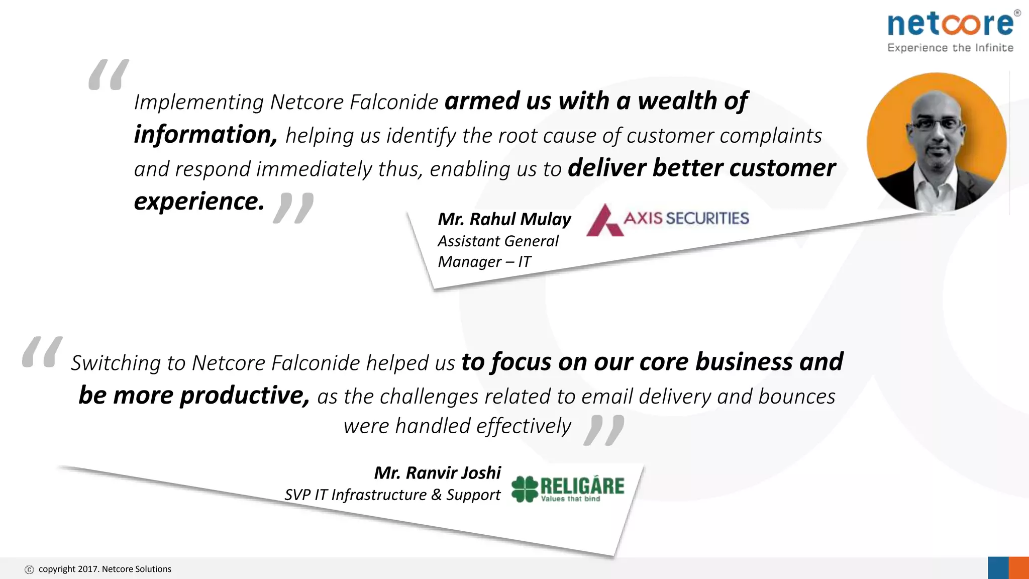 copyright 2017. Netcore Solutions
” Mr. Rahul Mulay
Assistant General
Manager – IT
Implementing Netcore Falconide armed us with a wealth of
information, helping us identify the root cause of customer complaints
and respond immediately thus, enabling us to deliver better customer
experience.
“
Mr. Ranvir Joshi
SVP IT Infrastructure & Support
Switching to Netcore Falconide helped us to focus on our core business and
be more productive, as the challenges related to email delivery and bounces
were handled effectively
”
“
 