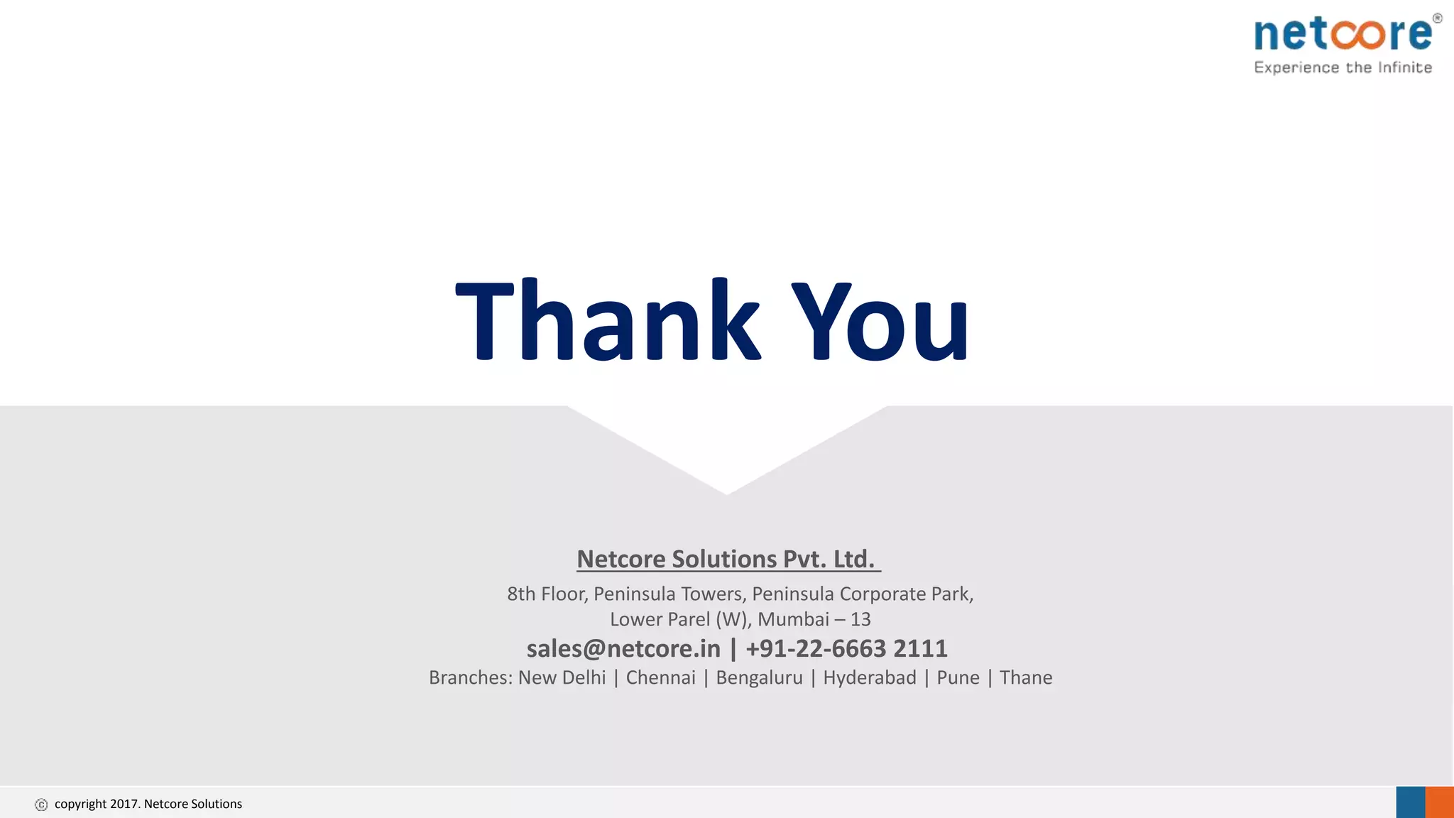 copyright 2017. Netcore Solutions
Thank You
8th Floor, Peninsula Towers, Peninsula Corporate Park,
Lower Parel (W), Mumbai – 13
sales@netcore.in | +91-22-6663 2111
Branches: New Delhi | Chennai | Bengaluru | Hyderabad | Pune | Thane
Netcore Solutions Pvt. Ltd.
 