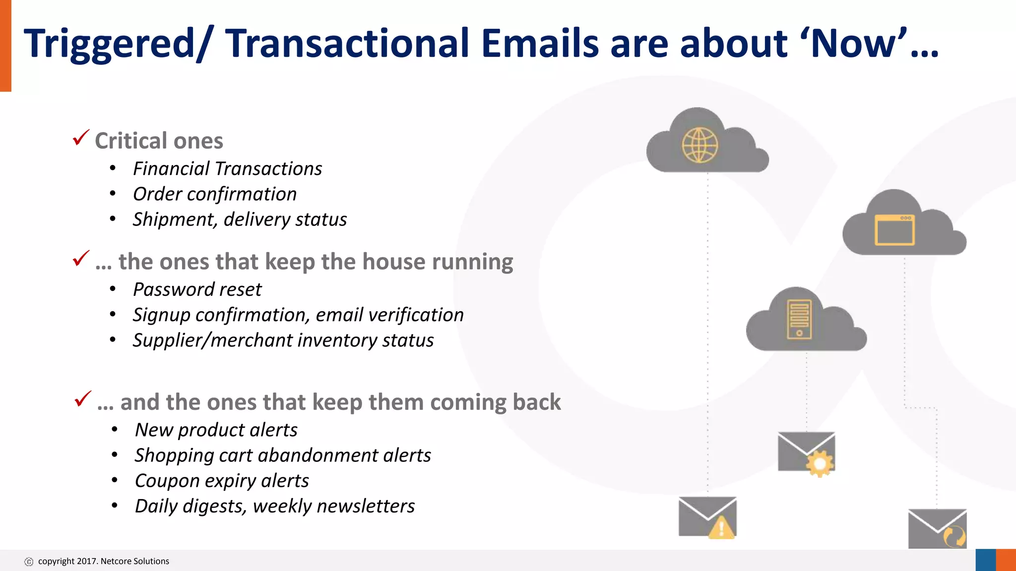 copyright 2017. Netcore Solutions
Triggered/ Transactional Emails are about ‘Now’…
 Critical ones
• Financial Transactions
• Order confirmation
• Shipment, delivery status
 … the ones that keep the house running
• Password reset
• Signup confirmation, email verification
• Supplier/merchant inventory status
 … and the ones that keep them coming back
• New product alerts
• Shopping cart abandonment alerts
• Coupon expiry alerts
• Daily digests, weekly newsletters
 