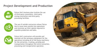 www.sertechexchange.com
Project Development and Production
Falcon Isle’s business plan involves the use
of third-party consultants, third party
mining contractors and third-party
processing facilities.
The use of outside contractors allows Falcon
Isle to move more quickly into operations
and minimize up front capital required to
expedite production and sales.
Falcon Isle’s contractors will provide and
maintain all the necessary equipment for the
operations including all of the heavy machinery
for the extraction, crushing, grinding and
transportation throughout the entire extraction,
processing and transportation operation.
16
 
