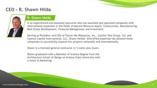 www.sertechexchange.com 17
CEO - R. Shawn Hilda
is an experienced and seasoned executive who has launched and operated companies with
international expansion in the fields of Natural Resource Assets, Construction, Manufacturing,
Real Estate Development, Financial Management and Investment.
Serving as President and CEO of Falcon Isle Resources, Inc., Carlton Tate Group, LLC and
Caymus Capital International, LLC, Shawn Heldas’ diversified expertise has allowed these
companies to successfully expand into projects nationally and internationally.
Shawn is a licensed general contractor in 5 states plus Guam.
Shawn graduated with a Bachelor of Science Degree from the
Architecture School of Design at Arizona State University with
a minor in Marketing.
R. Shawn Helda
 