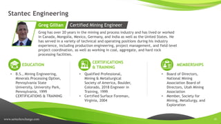 www.sertechexchange.com 20
Stantec Engineering
Greg has over 20 years in the mining and process industry and has lived or worked
in Canada, Mongolia, Mexico, Germany, and India as well as the United States. He
has served in a variety of technical and operating positions during his industry
experience, including production engineering, project management, and field-level
project coordination, as well as working in coal, aggregate, and hard rock
processing facilities.
Greg Gillian
EDUCATION
• B.S., Mining Engineering,
Minerals Processing Option,
Pennsylvania State
University, University Park,
Pennsylvania, 1999
CERTIFICATIONS & TRAINING
CERTIFICATIONS
& TRAINING
• Qualified Professional,
Mining & Metallurgical
Society of America, Boulder,
Colorado, 2018 Engineer in
Training, 1999
• Certified Surface Foreman,
Virginia, 2004
MEMBERSHIPS
• Board of Directors,
National Mining
Association Board of
Directors, Utah Mining
Association
• Member, Society for
Mining, Metallurgy, and
Exploration
Certified Mining Engineer
 