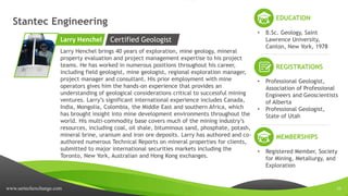www.sertechexchange.com 21
Stantec Engineering
Larry Henchel brings 40 years of exploration, mine geology, mineral
property evaluation and project management expertise to his project
teams. He has worked in numerous positions throughout his career,
including field geologist, mine geologist, regional exploration manager,
project manager and consultant. His prior employment with mine
operators gives him the hands-on experience that provides an
understanding of geological considerations critical to successful mining
ventures. Larry’s significant international experience includes Canada,
India, Mongolia, Colombia, the Middle East and southern Africa, which
has brought insight into mine development environments throughout the
world. His multi-commodity base covers much of the mining industry’s
resources, including coal, oil shale, bituminous sand, phosphate, potash,
mineral brine, uranium and iron ore deposits. Larry has authored and co-
authored numerous Technical Reports on mineral properties for clients,
submitted to major international securities markets including the
Toronto, New York, Australian and Hong Kong exchanges.
Larry Henchel
EDUCATION
• B.Sc. Geology, Saint
Lawrence University,
Canton, New York, 1978
Certified Geologist
REGISTRATIONS
• Professional Geologist,
Association of Professional
Engineers and Geoscientists
of Alberta
• Professional Geologist,
State of Utah
MEMBERSHIPS
• Registered Member, Society
for Mining, Metallurgy, and
Exploration
 