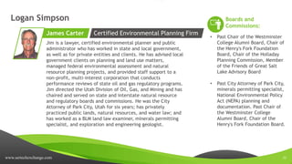 www.sertechexchange.com 22
Logan Simpson
Jim is a lawyer, certified environmental planner and public
administrator who has worked in state and local government,
as well as for private entities and clients. He has advised local
government clients on planning and land use matters,
managed federal environmental assessment and natural
resource planning projects, and provided staff support to a
non-profit, multi-interest corporation that conducts
performance reviews of state oil and gas regulatory programs.
Jim directed the Utah Division of Oil, Gas, and Mining and has
chaired and served on state and interstate natural resource
and regulatory boards and commissions. He was the City
Attorney of Park City, Utah for six years; has privately
practiced public lands, natural resources, and water law; and
has worked as a BLM land law examiner, minerals permitting
specialist, and exploration and engineering geologist.
James Carter
Boards and
Commissions:
• Past Chair of the Westminster
College Alumni Board, Chair of
the Henry's Fork Foundation
Board, Chair of the Holladay
Planning Commission, Member
of the Friends of Great Salt
Lake Advisory Board
• Past City Attorney of Park City,
minerals permitting specialist,
National Environmental Policy
Act (NEPA) planning and
documentation. Past Chair of
the Westminster College
Alumni Board, Chair of the
Henry's Fork Foundation Board.
Certified Environmental Planning Firm
 