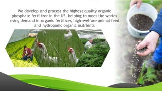 www.sertechexchange.com
We develop and process the highest quality organic
phosphate fertilizer in the US, helping to meet the worlds
rising demand in organic fertilizer, high-welfare animal feed
and hydroponic organic nutrients
3
 