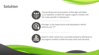 www.sertechexchange.com
Solution
Fine grinding and micronization of PhosAgri will allow
us to capitalize on both the regular organic markets and
the major growth in hydroponics.
PhosAgri, is the lowest price rock phosphate in North
America, per “P”.
Based in Utah, Falcon Isle is centrally located to distribute to
key organic markets in both the west coast and mid-west.
7
 