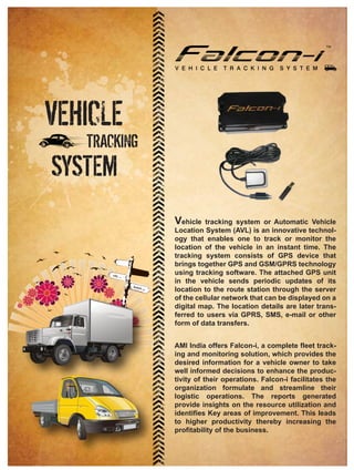 VEHICLE
   TRACKING
SYSTEM
              Vehicle tracking system or Automatic Vehicle
              Location System (AVL) is an innovative technol-
              ogy that enables one to track or monitor the
              location of the vehicle in an instant time. The
              tracking system consists of GPS device that
              brings together GPS and GSM/GPRS technology
              using tracking software. The attached GPS unit
              in the vehicle sends periodic updates of its
              location to the route station through the server
              of the cellular network that can be displayed on a
              digital map. The location details are later trans-
              ferred to users via GPRS, SMS, e-mail or other
              form of data transfers.


              AMI India offers Falcon-i, a complete fleet track-
              ing and monitoring solution, which provides the
              desired information for a vehicle owner to take
              well informed decisions to enhance the produc-
              tivity of their operations. Falcon-i facilitates the
              organization formulate and streamline their
              logistic operations. The reports generated
              provide insights on the resource utilization and
              identifies Key areas of improvement. This leads
              to higher productivity thereby increasing the
              profitability of the business.
 