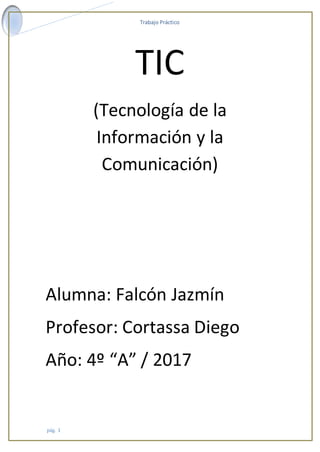 Trabajo Práctico
pág. 1
TIC
(Tecnología de la
Información y la
Comunicación)
Alumna: Falcón Jazmín
Profesor: Cortassa Diego
Año: 4º “A” / 2017
 