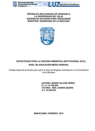 1
REPÚBLICA BOLIVARIANA DE VENEZUELA
LA UNIVERSIDAD DEL ZULIA
DIVISIÓN DE ESTUDIOS PARA GRADUADOS
MAESTRÍA: ENSEÑANZA DE LA BIOLOGÍA
ESTRATEGIAS PARA LA GESTIÓN AMBIENTAL INSTITUCIONAL EN EL
NIVEL DE EDUCACIÓN MEDIA GENERAL
Trabajo Especial de Grado para optar al título de Magister Scientiarum en la Enseñanza
de la Biología
AUTORA: MARÍA FALCÓN PÉREZ
C.I. V- 12.790.965
TUTORA: DRA. SARINA QUERO
C.I. 12.308.045
MARACAIBO, FEBRERO 2013
 
