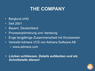 THE COMPANY
•   Berglund oHG
•   Seit 2001
•   Bayern, Deutschland
•   Prozessoptimierung und -beratung
•   Enge langjährige Zusammenarbeit mit Druckereien
•   Vertreibt Admera VCS von Admera Software AB
     – www.admera.com

• Lücken schliessen, Details aufdecken und als
  Schnittstelle dienen!
 