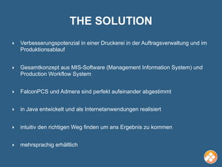 THE SOLUTION
‣   Verbesserungspotenzial in einer Druckerei in der Auftragsverwaltung und im
    Produktionsablauf


‣   Gesamtkonzept aus MIS-Software (Management Information System) und
    Production Workflow System


‣   FalconPCS und Admera sind perfekt aufeinander abgestimmt


‣   in Java entwickelt und als Internetanwendungen realisiert


‣   intuitiv den richtigen Weg finden um ans Ergebnis zu kommen


‣   mehrsprachig erhältlich
 