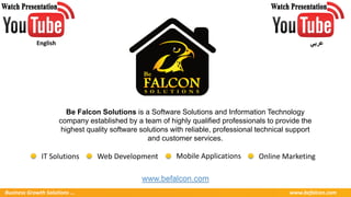 Business Growth Solutions ... www.befalcon.com
Be Falcon Solutions is a Software Solutions and Information Technology
company established by a team of highly qualified professionals to provide the
highest quality software solutions with reliable, professional technical support
and customer services.
www.befalcon.com
Online MarketingIT Solutions Web Development Mobile Applications
English ‫عربي‬
 