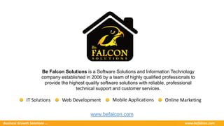 Business Growth Solutions ... www.befalcon.com
Be Falcon Solutions is a Software Solutions and Information Technology
company established in 2006 by a team of highly qualified professionals to
provide the highest quality software solutions with reliable, professional
technical support and customer services.
www.befalcon.com
Online MarketingIT Solutions Web Development Mobile Applications
 