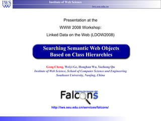 Searching Semantic Web Objects Based on Class Hierarchies Gong Cheng , Weiyi Ge, Honghan Wu, Yuzhong Qu Institute of Web Science, School of Computer Science and Engineering Southeast University, Nanjing, China Presentation at the WWW 2008 Workshop: Linked Data on the Web (LDOW2008) http://iws.seu.edu.cn/services/falcons/ 