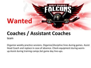 Wanted Coaches / Assistant Coaches team Organize weekly practice sessions. Organize/discipline lines during games. Assist Head Coach and replace in case of absence. Check equipment during warm-up.Assist during training camps.Set game day line-ups. 