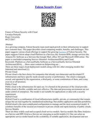 Falcon Security Essay
Future of Falcon Security with Cloud
Lavanya Pentyala
Regis University
09/27/2017
Abstract
As a growing company, Falcon Security team need rapid growth in their infrastructure to support
new customer base. This paper describes cloud computing models, benefits, and challenges. This
paper suggests various cloud offerings to support the growing business of Falcon Security. The
paper suggests Falcon adopt cloud Platform as a Services like Amazon RDS, storage services like
Amazon S3, Software as a Services like Google Mail, office 365 and Microsoft CRM online. The
paper is concluded comparing Service–Oriented–Architecture(SOA) and Cloud.
Keywords: Platform as a Service(PaaS), Software as a Service(SaaS), Service Oriented
Architecture(SOA), ... Show more content on Helpwriting.net ...
There are three major cloud deployment models along with few other emerging models like
federated and intercloud [1].
Private Cloud
Private cloud is the best choice for companies that already own datacenter and developed IT
infrastructure and have specific needs around security or performance. The cloud is managed,
owned, and operated by the organization, a third party, or some combination of them, and it may
exist on or off premises.
Public Cloud
Public cloud is the infrastructure for open use. It is hosted on the premises of the cloud provider.
Public cloud is flexible, scalable and cost–effective. The data and processing environment are not
under control of enterprises. The model is not suitable for applications or data with a security
requirement.
Hybrid Cloud
Hybrid Cloud is a combination of cloud infrastructures (public, private, or community) that remain
unique but are tied together by standardized technology that enables application and data portability.
Hybrid cloud is the most complicated configuration to manage and the most economical model. It
combines benefits of the secured environment in private clouds and rapid elasticity of public clouds.
Service Models
There are three widely used and accepted cloud service models. Service models like Data Analytics
as a Service and HPC/Grid as a Service are emerging as useful models [1]. One can select an
appropriate service model based on the availability of suitable application, development and test
 