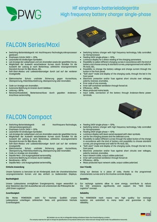 Wir behalten uns vor, die im vorliegenden Katalog enthaltenen Daten ohne Vorankündigung zu ändern.
The company reserves the right to change the specifications of its products without prior notice and such change would render the pubblications inaccurate.
Rev.:2-2016
•	 Switching-Batterieladegerät mit Hochfrequenz-Technologie,mikroprozessor
gesteuert.
•	 Einphasen-Zufuhr 240V +- 10%
•	 Lexantafel mit eindeutigen Symbolen.
•	 Led-Anzeige der Ladephasen und von Anomalien sowie der gewählten Kurve.
•	 Möglichkeit der Auswahl verschiedener Kurven durch Schalter für die
Auswahl der Ladung je nach Batterietyp; zahlreiche vorprogrammierte
Standard-Kurven für Blei-Säure, GEL.
•	 Soft-Start-Modus und Ladestandsanzeiger durch Led auf der vorderen
Anzeigetafel.
•	Elektronischer Schutz und/oder Sicherung gegen Kurzschluss,
Überspannung, Polaritätsumkehrung, Überspannung oder Anomalien.
•	 Code zur Anzeige von Anomalien.
•	 Autonome Belüftung im Inneren durch Gebläse.
•	 Leistung > 85%.
•	Netzanschlusskabel, Batterieanschluss durch gepolten Anderson-
Anschluss serienmäßig.
•	 Switching battery charger with high frequency technology, fully controlled
by microprocessor.
•	 Feeding 240V single-phase +- 10%.
•	 Luminous display for a direct reading of the charging parameters.
•	 Possibility to select different charging curves in accordance with the kind of
battery and choose among 16 standard curves, preprogrammed and valid for
Pb-Acid, GEL.
•	 Possibility to change the battery voltage and charge current through the
button in the front panel.
•	 “Soft start” mode and display of the charging cycle, through the led in the
front panel.
•	 Electronic protection and/or fuse against short circuits over voltages,
polarity reversal, anomalies.
•	 Error code of any anomaly.
•	 Inner self contained ventilation through forced air.
•	 Efficiency > 85%.
•	 Mass-produced mains leads.
•	 Input cable, connection of the battery through Anderson-Rema power
terminals.
•	Switching-Batterieladegerät mit Hochfrequenz-Technologie,
mikroprozessorgesteuert.
•	 Einphasen-Zufuhr 240V +- 10%
•	 Lexantafel mit eindeutigen Symbolen.
•	 Led-Anzeige der Ladephasen und von Anomalien sowie der gewählten Kurve.
•	 Möglichkeit der Auswahl verschiedener Kurven durch Schalter für die
Auswahl der Ladung je nach Batterietyp; zahlreiche vorprogrammierte
Standard-Kurven für Blei-Säure, GEL.
•	 Soft-Start-Modus und Ladestandsanzeiger durch Led auf der vorderen
Anzeigetafel.
•	Elektronischer Schutz und/oder Sicherung gegen Kurzschluss,
Überspannung, Polaritätsumkehrung, Überspannung oder Anomalien.
•	 Code zur Anzeige von Anomalien.
•	 Gepolte Netz- und Ausgangskabel serienmäßig.
•	 Autonome Belüftung im Inneren durch Gebläse.
•	 Rendimento > 85%
•	 Gepolte Netz- und Ausgangskabel serienmäßig.
•	 Feeding 240V single-phase +- 10%.
•	 Switching battery charger with high frequency technology, fully controlled
by microprocessor.
•	 Feeding 240V single-phase +- 10%
•	 Luminous display with lexan panel equipped with clear symbols.
•	 Led for the charging phases and the selected curve.
•	 Possibility to select different curves through the select button of the charge
in accordance with the kind of battery and possibility to choose standard
curves, pre-programmed and valid for Pb-Acid, GEL.
•	 “Soft start” mode and display of the charging cycle, through the led in the
front panel.
•	 Electronic protection and/or fuse against short circuits over voltages,
polarity reversal, anomalies.
•	 Input network cable, output cables polarized.
•	 Inner self contained ventilation through forced air.
•	 Efficiency > 85%
•	 Mass-produced input network cable, output cables polarized.
Einfache Anwendung
Unsere Systeme zu benutzen ist ein Kinderspiel, dank der charakteristischen
vorprogrammierten Kurven und des einfach zu bedienenden Displays.
Nachhaltigkeit
Unsere Ladesysteme ermöglichen Energiersparnis, tragen wesentlich zu
einer Reduktion des CO2-Ausstoßes bei und unterstützen die Philosophie der
„GOO Green Logistics“.
Zuverlässigkeit
Die Marke POWERGEN steht für höchste Qualität: unsere
Ladesysteme unterliegen zahlreichen Tests und garantieren höchste
Zuverlässigkeit.
User Friendly
Using our devices is a piece of cake, thanks to the programmed
characteristic curves and to the intuitive controls display.
Durability
Our recharge systems allow to save energy, contribute to reduce
the CO2 emissions significantly and support the “GOO Green
Logistics” concept.
Reliability
The POWERGEN mark means very high quality: Our recharge
systems are submitted to many tests and guarantee a high
reliability.
FALCON Series/Maxi
FALCON Compact
HF einphasen-batterieladegeräte
High frequency battery charger single-phase
 