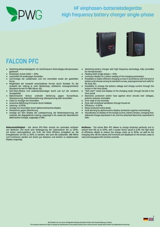 Wir behalten uns vor, die im vorliegenden Katalog enthaltenen Daten ohne Vorankündigung zu ändern.
The company reserves the right to change the specifications of its products without prior notice and such change would render the pubblications inaccurate.
Rev.:2-2016
Widerstandsfähigkeit - Der aktive PFC-Filter erlaubt ein optimales Aufladen
von Batterien und somit eine Verlängerung der Lebensdauer bis zu 25%,
mit einem Leistungsfaktor von 0,90. Die hohe Effizienz ermöglicht es, die
Energiekosten um bis zu 30% zu senken, wie auch die Ladezeiten. Alle Werte
und Funktionen werden auf einem gut lesbaren und einfach zu bedienenden
Display angezeigt.
Resilience - The active filter PFC allows to charge batteries perfectly and to
extend their life up to 25%, with a power factor equal to 0,90. the high level
of efficiency allows to reduce the energy costs up to 30%, as well as the
charging time. All the values and functions are displayed on the screen, easy to
read and equipped with intuitive controls.
•	 Switching-Batterieladegerät mit Hochfrequenz-Technologie,mikroprozessor
gesteuert.
•	 Einphasen-Zufuhr 240V +- 10%.
•	 Lexantafel mit eindeutigen Symbolen.
•	 Led-Anzeige der Ladephasen und von Anomalien sowie der gewählten
Kurve.
•	 Möglichkeit der Auswahl verschiedener Kurven durch Schalter für die
Auswahl der Ladung je nach Batterietyp; zahlreiche vorprogrammierte
Standard-Kurven für Blei-Säure, GEL.
•	 Soft-Start-Modus und Ladestandsanzeiger durch Led auf der vorderen
Anzeigetafel.
•	Elektronischer Schutz und/oder Sicherung gegen Kurzschluss,
Überspannung, Polaritätsumkehrung, Überspannung oder Anomalien.
•	 Code zur Anzeige von Anomalien.
•	 Autonome Belüftung im Inneren durch Gebläse.
•	 Leistung > 0,90%.
•	 Anzeige von Anomalien durch alphanumerisches Display
•	 Hitzeschutz gegen Überhitzung
•	 Anzeige auf dem Display der Ladespannung, der Batteriespannung, der
Ladezeit, der abgegebenen Ladung, angezeigt in Ah, sowie der absorbierten
elektrischen Energie, angezeigt in kWh.
•	 Switching battery charger with high frequency technology, fully controlled
by microprocessor.
•	 Feeding 240V single-phase +- 10%.
•	 Luminous display for a direct reading of the charging parameters.
•	 Possibility to select different charging curves in accordance with the kind of
battery and choose among 16 standard curves, preprogrammed and valid for
Pb-Acid, GEL.
•	 Possibility to change the battery voltage and charge current through the
button in the front panel.
•	 “Soft start” mode and display of the charging cycle, through the led in the
front panel.
•	 Electronic protection and/or fuse against short circuits over voltages,
polarity reversal, anomalies.
•	 Error code of any anomaly.
•	 Inner self contained ventilation through forced air.
•	 Efficiency > 0,90%.
•	 Mass-produced mains leads.
•	 Fault warning by alphanumeric display /protection against overheating/
•	 Visualization on display of the charge current, battery tension, charging time,
delivered charge expressed in Ah, and the absorbed electricity expressed in
kWh.
FALCON PFC
HF einphasen-batterieladegeräte
High frequency battery charger single-phase
 