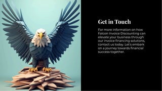 Get in Touch
Get in Touch
For more information on how
Falcon Invoice Discounting can
elevate your business through
our invoice ﬁnancing solutions,
contact us today. Let's embark
on a journey towards ﬁnancial
success together.
For more information on how
Falcon Invoice Discounting can
elevate your business through
our invoice ﬁnancing solutions,
contact us today. Let's embark
on a journey towards ﬁnancial
success together.
 