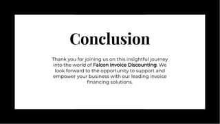 Conclusion
Conclusion
Thank you for joining us on this insightful journey
into the world of Falcon Invoice Discounting. We
look forward to the opportunity to support and
empower your business with our leading invoice
ﬁnancing solutions.
Thank you for joining us on this insightful journey
into the world of Falcon Invoice Discounting. We
look forward to the opportunity to support and
empower your business with our leading invoice
ﬁnancing solutions.
 