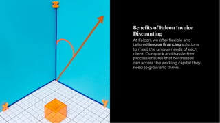 Beneﬁts of Falcon Invoice
Discounting
Beneﬁts of Falcon Invoice
Discounting
At Falcon, we offer ﬂexible and
tailored invoice ﬁnancing solutions
to meet the unique needs of each
client. Our quick and hassle-free
process ensures that businesses
can access the working capital they
need to grow and thrive.
At Falcon, we offer ﬂexible and
tailored invoice ﬁnancing solutions
to meet the unique needs of each
client. Our quick and hassle-free
process ensures that businesses
can access the working capital they
need to grow and thrive.
 