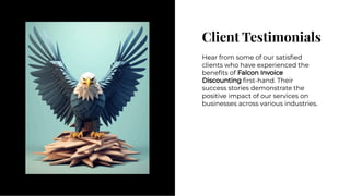 Client Testimonials
Client Testimonials
Hear from some of our satisﬁed
clients who have experienced the
beneﬁts of Falcon Invoice
Discounting ﬁrst-hand. Their
success stories demonstrate the
positive impact of our services on
businesses across various industries.
Hear from some of our satisﬁed
clients who have experienced the
beneﬁts of Falcon Invoice
Discounting ﬁrst-hand. Their
success stories demonstrate the
positive impact of our services on
businesses across various industries.
 