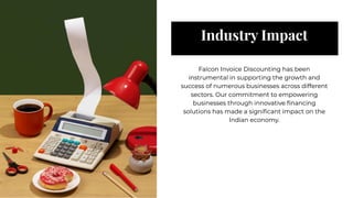 Industry Impact
Industry Impact
Falcon Invoice Discounting has been
instrumental in supporting the growth and
success of numerous businesses across different
sectors. Our commitment to empowering
businesses through innovative ﬁnancing
solutions has made a signiﬁcant impact on the
Indian economy.
Falcon Invoice Discounting has been
instrumental in supporting the growth and
success of numerous businesses across different
sectors. Our commitment to empowering
businesses through innovative ﬁnancing
solutions has made a signiﬁcant impact on the
Indian economy.
 