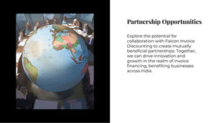 Partnership Opportunities
Partnership Opportunities
Explore the potential for
collaboration with Falcon Invoice
Discounting to create mutually
beneﬁcial partnerships. Together,
we can drive innovation and
growth in the realm of invoice
ﬁnancing, beneﬁting businesses
across India.
Explore the potential for
collaboration with Falcon Invoice
Discounting to create mutually
beneﬁcial partnerships. Together,
we can drive innovation and
growth in the realm of invoice
ﬁnancing, beneﬁting businesses
across India.
 