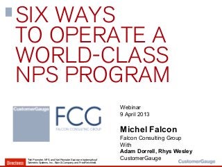 SIX WAYS
TO OPERATE A
WORLD-CLASS
NPS PROGRAM
                                                               Webinar
                                                               9 April 2013

                                                               Michel Falcon
                                                               Falcon Consulting Group
                                                               With
                                                               Adam Dorrell, Rhys Wesley
*Net Promoter, NPS, and Net Promoter Score are trademarks of   CustomerGauge
Satmetrix Systems, Inc., Bain & Company, and Fred Reichheld.
 