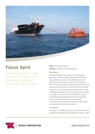 www.teekay.com
Falcon Spirit
CONVERSION OF A 1986
SHUTTLE TANKER TO A
FLOATING STORAGE
AND OFFLOADING UNIT
Client: Occidental Petroleum
Location: Al Rayyan Field, offshore Qartar
The Project
Occidental Petroleum was looking for an FSO vessel for
deployment on the Al Rayyan Field offshore Qatar. Teekay
was awarded the contract in April 2009 and delivery of
the Falcon Spirit took place 8 months later, in December
2009. This fast track project included procurement of the FSO
equipment and a conversion of the former shuttle tanker Sarita.
Al Rayyan is a large oil field located offshore Qatar. The field
is developed by a production jack-up rig and the Falcon Spirit
for storage. The FSO is moored to an SBM buoy using the
standard Bow Loading Equipment that has formerly been
used for 23 years on the vessel as a shuttle tanker.
Conventional tankers moor to the stern of the Falcon Spirit
for cargo transfer once every two months.
The Vessel
The vessel is a 125 000 dwt double hull Crude Oil Tanker built
by Daewoo Shipbuilding and Heavy Machinery, Korea in 1986.
 