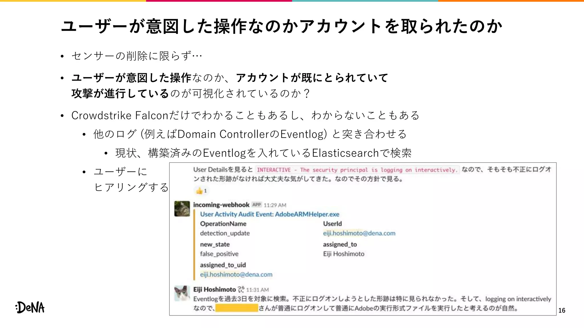 ユーザーが意図した操作なのかアカウントを取られたのか
• センサーの削除に限らず…
• ユーザーが意図した操作なのか、アカウントが既にとられていて
攻撃が進行しているのが可視化されているのか？
• Crowdstrike Falconだけでわかることもあるし、わからないこともある
• 他のログ (例えばDomain ControllerのEventlog) と突き合わせる
• 現状、構築済みのEventlogを入れているElasticsearchで検索
• ユーザーに
ヒアリングする
16
 