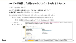 ユーザーが意図した操作なのかアカウントを取られたのか
• センサーの削除に限らず…
• ユーザーが意図した操作なのか、アカウントが既にとられていて
攻撃が進行しているのが可視化されているのか？
• Crowdstrike Falconだけでわかることもあるし、わからないこともある
• 他のログ (例えばDomain ControllerのEventlog) と突き合わせる
• 現状、構築済みのEventlogを入れているElasticsearchで検索
• ユーザーに
ヒアリングする
16
 