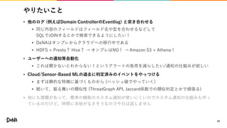 やりたいこと
• 他のログ (例えばDomain ControllerのEventlog) と突き合わせる
• 同じ内容のフィールドはフィールド名や型を合わせるなどして
SQLでJOINするとかで検索できるようにしたい！
• DeNAはオンプレからクラウドへの移行中である
• HDFS + Presto？ Hive？ → オンプレはNO！ → Amazon S3 + Athena！
• ユーザーへの通知等自動化
• これは聞かないとわからない！というアラートの負荷を減らしたい/通知の仕組みが欲しい
• Cloud/Sensor-Based MLの過去に判定済みのイベントをやっつける
• まずは静的な特徴に基づくものから (ハッシュ値でやっていく)
• 続いて、振る舞いの類似性 (ThreatGraph API, Jaccard係数での類似判定とかで頑張る)
• 他にも課題があって、標準の機能のカスタム通知が使いにくいのでカスタム通知の仕組みも作っ
ているのだけど、時間に余裕がなさそうなので今日は話しません
19
 
