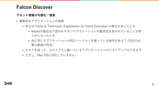 Falcon Discover
29
アセット情報の可視化・検索
• 横断的なアプリケーションの検索
• 例えば Tactic & Technique: Exploitation for Client Execution の検出があったとき
• Adobeの製品など狙われやすいアプリケーションの脆弱性を突かれていることが明
らかになったとき
• 他に同じアプリケーションの同じバージョンを使っている端末がある？ (対応の必
要な範囲の特定)
• ホストを絞って、ホストごとに動いているアプリケーションのリストアップもできます
• ただし、Mac OSに対応していません…
 