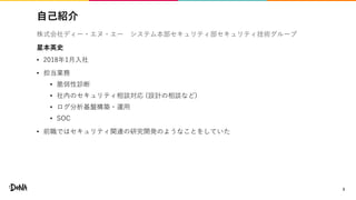 自己紹介
3
株式会社ディー・エヌ・エー システム本部セキュリティ部セキュリティ技術グループ
星本英史
• 2018年1月入社
• 担当業務
• 脆弱性診断
• 社内のセキュリティ相談対応 (設計の相談など)
• ログ分析基盤構築・運用
• SOC
• 前職ではセキュリティ関連の研究開発のようなことをしていた
 