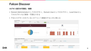 Falcon Discover
ログオン試行の可視化・検索
• Domain Administratorとしてのログオン、Domain Userとしてのログオン、Local Userとし
てのログオンなど検索・可視化できる
• 不正にログオンされていないか？という調査をするときに使える
30
 