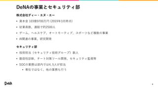 DeNAの事業とセキュリティ部
株式会社ディー・エヌ・エー
• 資本金 103億9700万円 (2019年3月時点)
• 従業員数、連結で約2500人
• ゲーム、ヘルスケア、オートモーティブ、スポーツなど複数の事業
• AI関連の事業、研究開発
セキュリティ部
• 技術担当（セキュリティ技術グループ）数人
• 脆弱性診断、チート対策ツール開発、セキュリティ監視等
• SOCの業務は部内では4, 5人が担当
• 専任ではなく、他の業務も行う
4
 