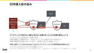 EDR導入前の悩み
8
アンチウィルスで防げない攻撃 & 防げない攻撃があったときの攻撃の発見しにくさ
アンチウィルスでは防げない攻撃も多数
攻撃が継続して侵害が拡大 → Dropしたファイルに検出するものがあると…
攻撃の間接的な証拠にはなりうるが…一度侵入を許すと追跡しにくい
外部に委託しているPenetration Testでもアンチウィルスでの境界防御は突破される
アンチウィルスだけでは不十分と認識していた
※ もちろん「EDR導入だけ」で全ては解決しないし、適切なセンサーを適切なところに設置することが必要
 