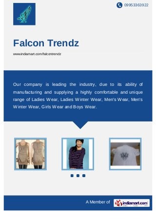 09953363922




Falcon Trendz
www.indiamart.com/falcontrendz




Our company is leading the industry, due to its ability of
manufacturing and supplying a highly comfortable and unique
range of Ladies Wear, Ladies Winter Wear, Men's Wear, Men's
Winter Wear, Girls Wear and Boys Wear.




                                 A Member of
 